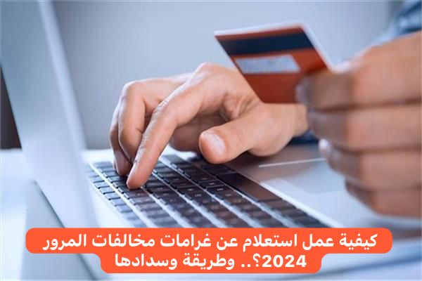 كيفية عمل استعلام عن غرامات مخالفات المرور 2024؟.. وطريقة وسدادها